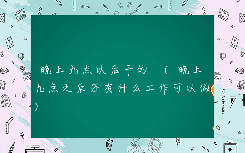 晚上九点以后干的 (晚上九点之后还有什么工作可以做)
